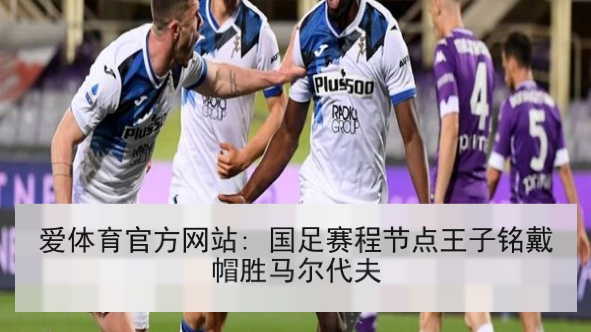 爱体育官方网站: 国足赛程节点王子铭戴帽胜马尔代夫