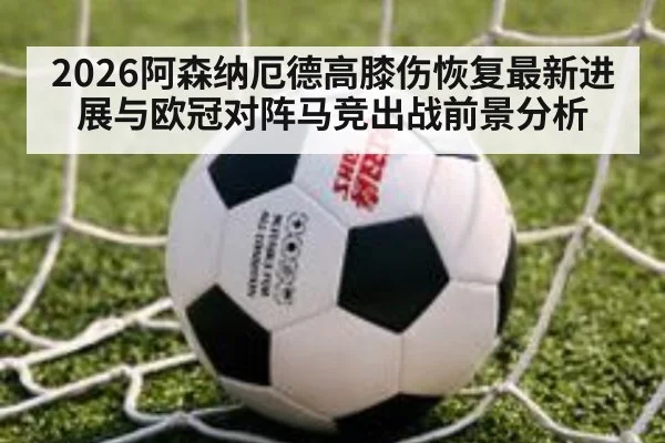 2026阿森纳厄德高膝伤恢复最新进展与欧冠对阵马竞出战前景分析